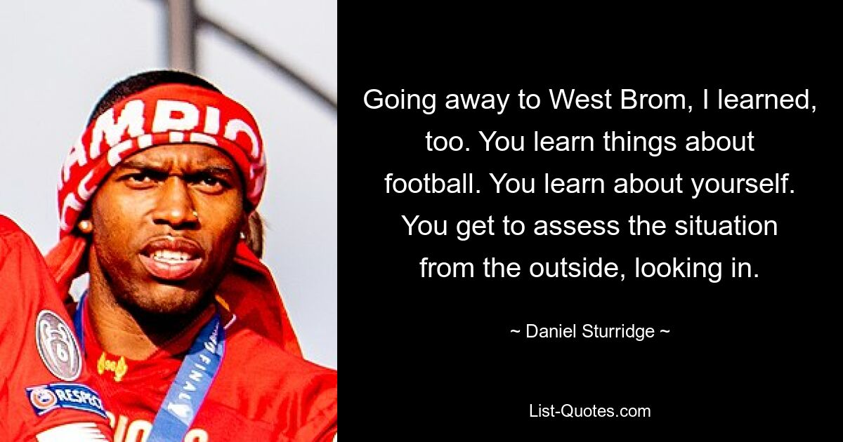 Going away to West Brom, I learned, too. You learn things about football. You learn about yourself. You get to assess the situation from the outside, looking in. — © Daniel Sturridge