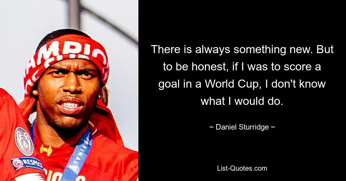 There is always something new. But to be honest, if I was to score a goal in a World Cup, I don't know what I would do. — © Daniel Sturridge