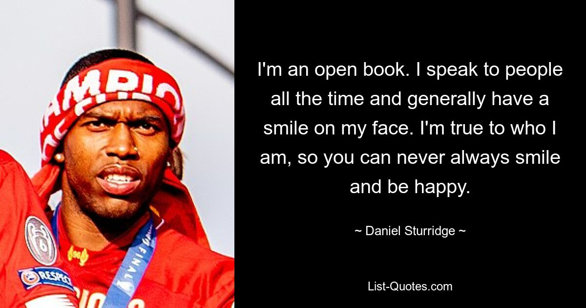 I'm an open book. I speak to people all the time and generally have a smile on my face. I'm true to who I am, so you can never always smile and be happy. — © Daniel Sturridge