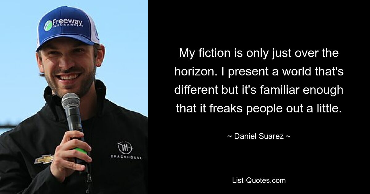 My fiction is only just over the horizon. I present a world that's different but it's familiar enough that it freaks people out a little. — © Daniel Suarez