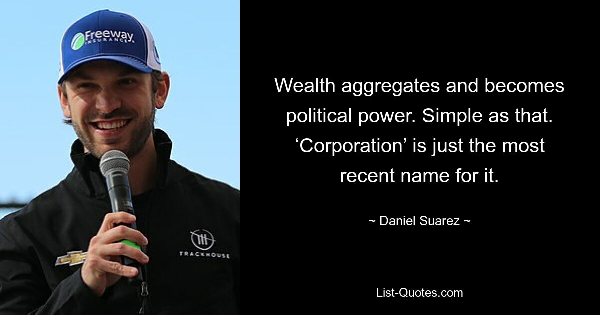 Wealth aggregates and becomes political power. Simple as that. ‘Corporation’ is just the most recent name for it. — © Daniel Suarez