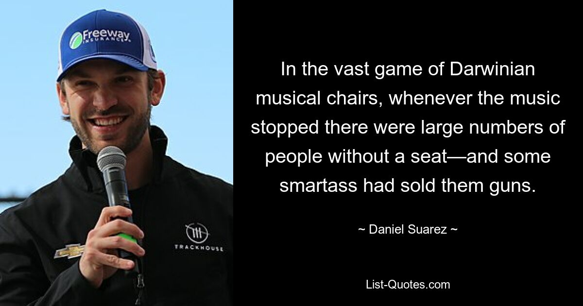 In the vast game of Darwinian musical chairs, whenever the music stopped there were large numbers of people without a seat—and some smartass had sold them guns. — © Daniel Suarez