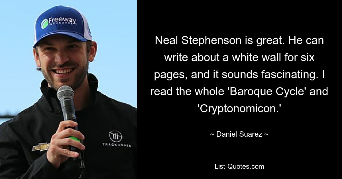 Neal Stephenson is great. He can write about a white wall for six pages, and it sounds fascinating. I read the whole 'Baroque Cycle' and 'Cryptonomicon.' — © Daniel Suarez