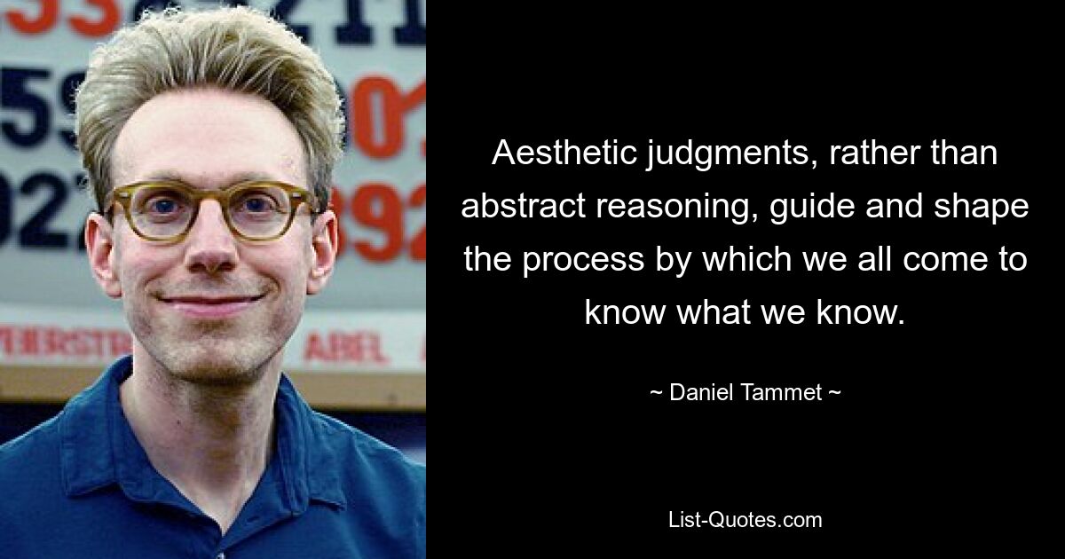 Aesthetic judgments, rather than abstract reasoning, guide and shape the process by which we all come to know what we know. — © Daniel Tammet