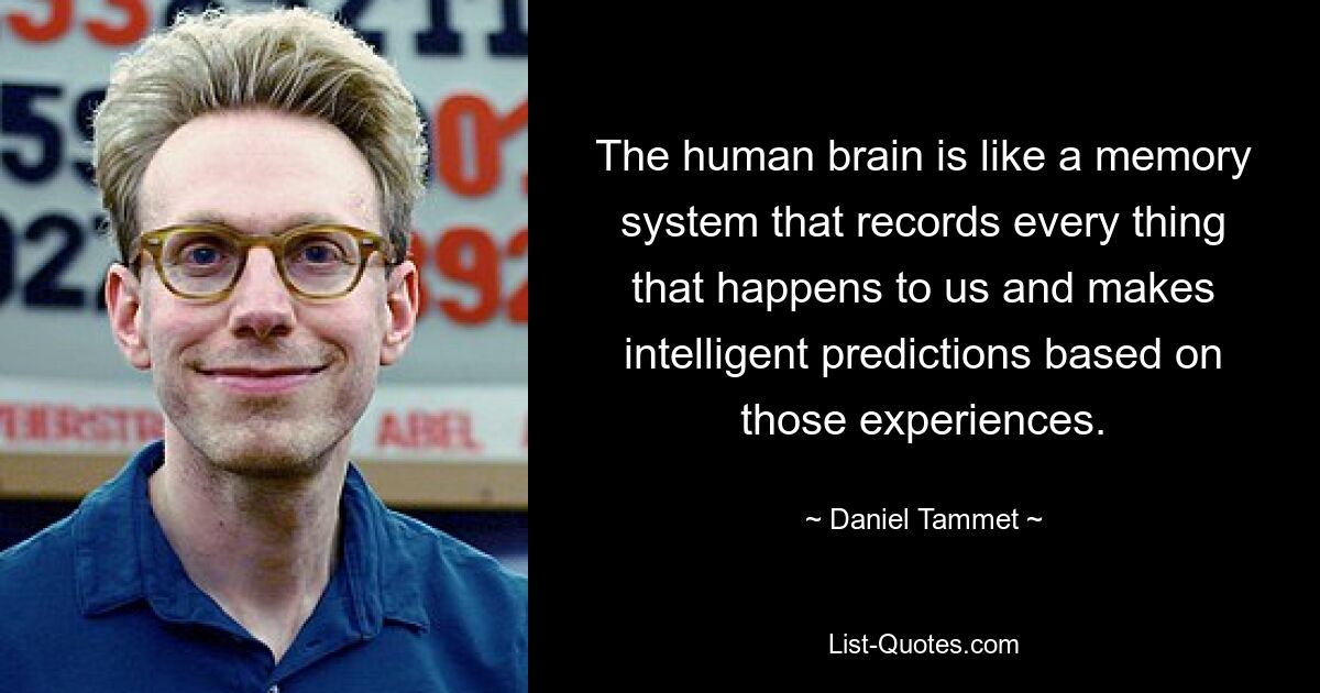 The human brain is like a memory system that records every thing that happens to us and makes intelligent predictions based on those experiences. — © Daniel Tammet