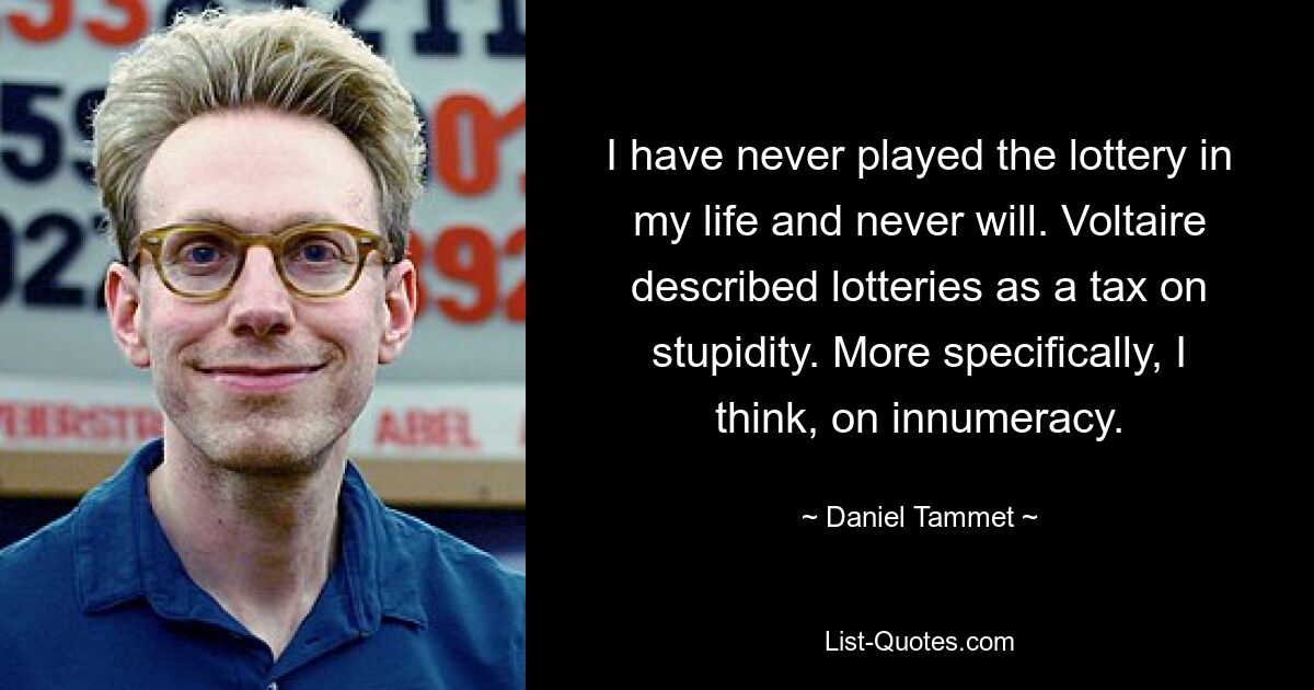 I have never played the lottery in my life and never will. Voltaire described lotteries as a tax on stupidity. More specifically, I think, on innumeracy. — © Daniel Tammet