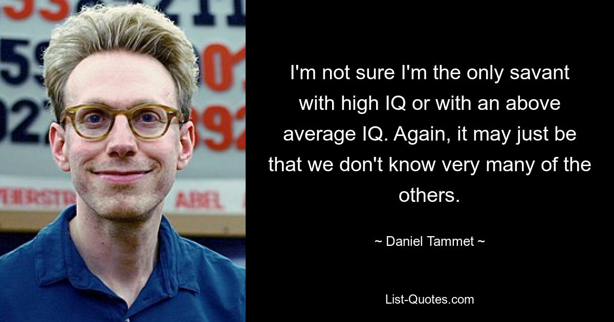 I'm not sure I'm the only savant with high IQ or with an above average IQ. Again, it may just be that we don't know very many of the others. — © Daniel Tammet