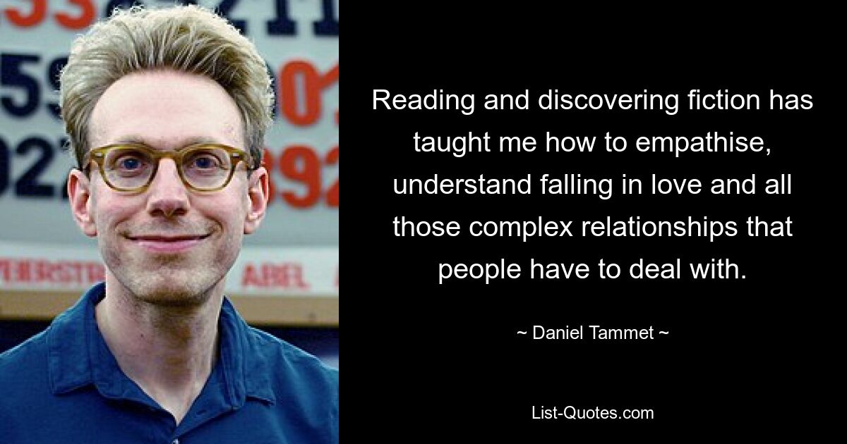 Reading and discovering fiction has taught me how to empathise, understand falling in love and all those complex relationships that people have to deal with. — © Daniel Tammet