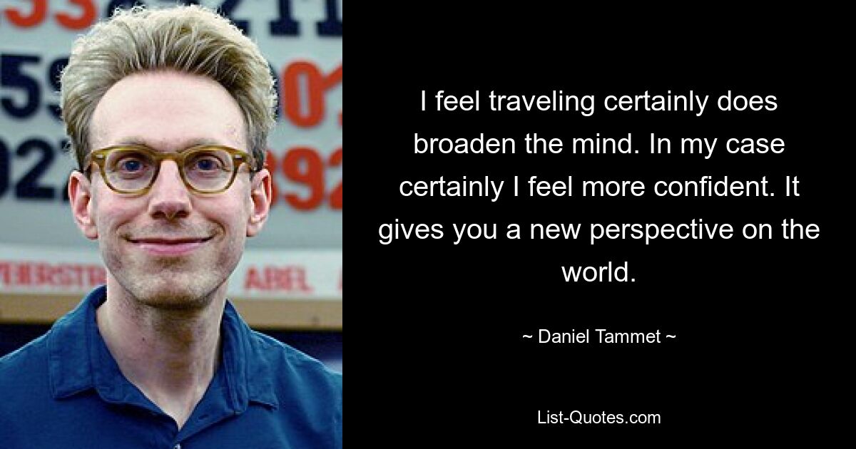 I feel traveling certainly does broaden the mind. In my case certainly I feel more confident. It gives you a new perspective on the world. — © Daniel Tammet