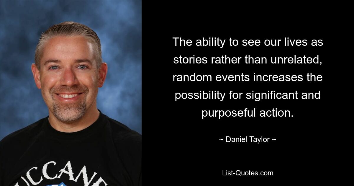 The ability to see our lives as stories rather than unrelated, random events increases the possibility for significant and purposeful action. — © Daniel Taylor