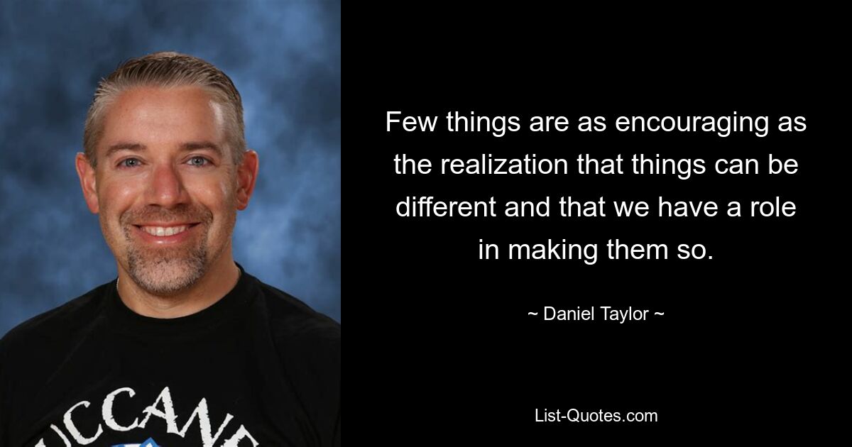 Few things are as encouraging as the realization that things can be different and that we have a role in making them so. — © Daniel Taylor