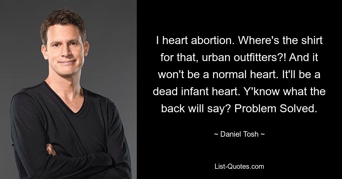 I heart abortion. Where's the shirt for that, urban outfitters?! And it won't be a normal heart. It'll be a dead infant heart. Y'know what the back will say? Problem Solved. — © Daniel Tosh