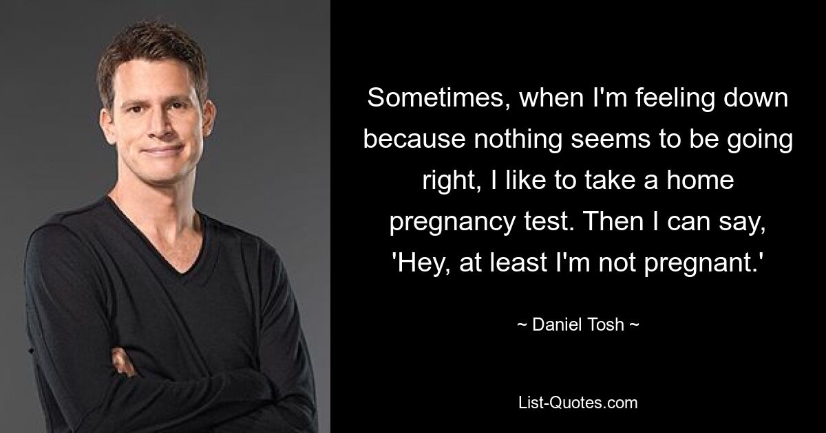 Sometimes, when I'm feeling down because nothing seems to be going right, I like to take a home pregnancy test. Then I can say, 'Hey, at least I'm not pregnant.' — © Daniel Tosh