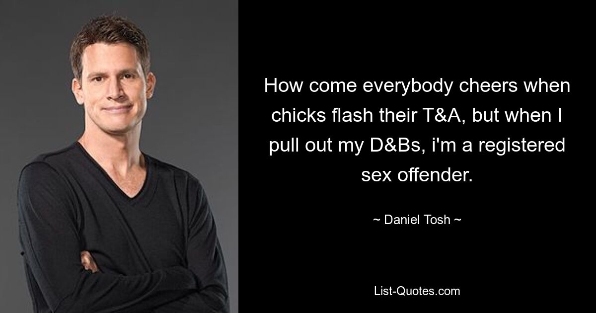 How come everybody cheers when chicks flash their T&A, but when I pull out my D&Bs, i'm a registered sex offender. — © Daniel Tosh