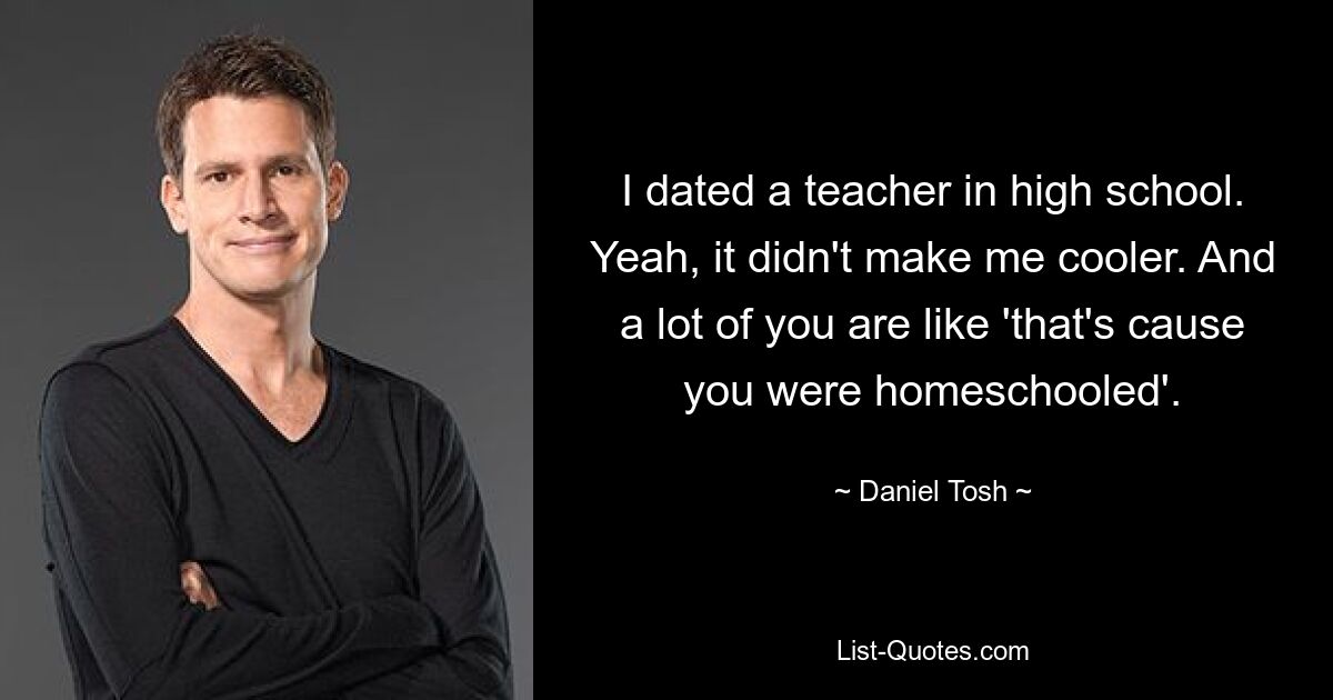 Ich war in der High School mit einem Lehrer aus. Ja, es hat mich nicht cooler gemacht. Und viele von Ihnen sagen: „Das liegt daran, dass Sie zu Hause unterrichtet wurden.“ — © Daniel Tosh