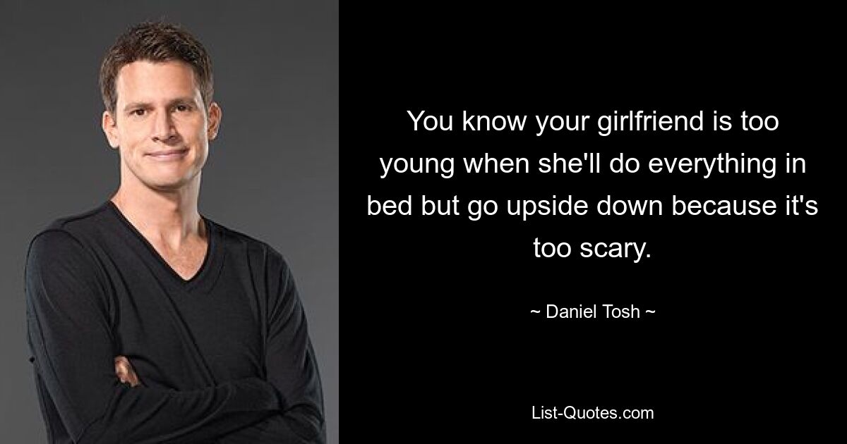 You know your girlfriend is too young when she'll do everything in bed but go upside down because it's too scary. — © Daniel Tosh