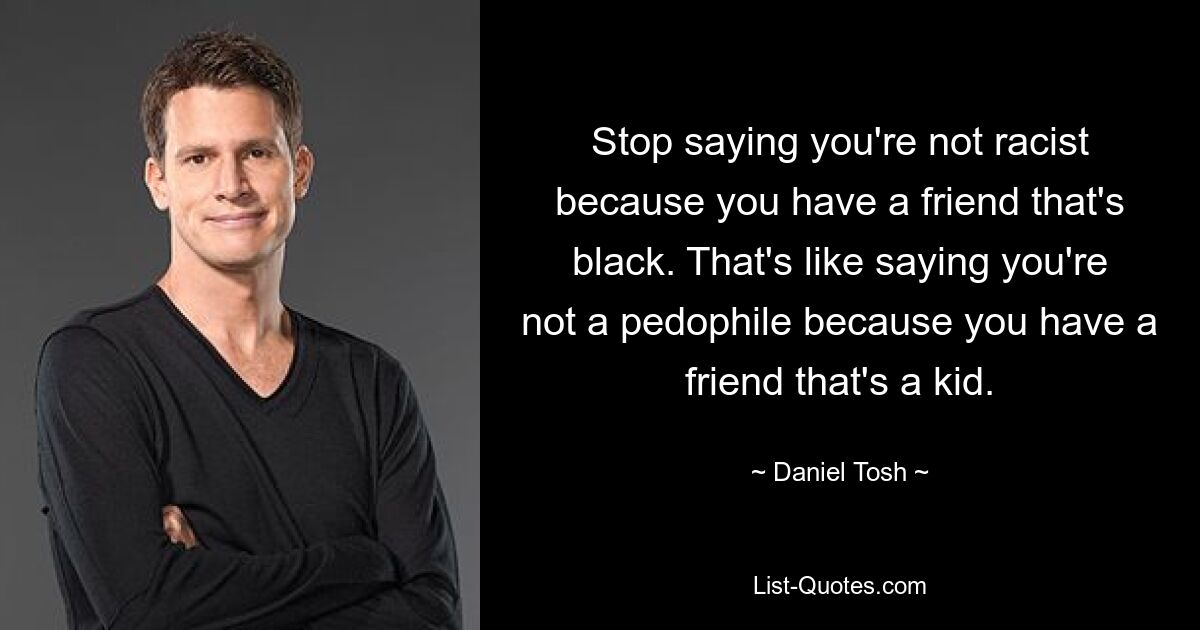 Stop saying you're not racist because you have a friend that's black. That's like saying you're not a pedophile because you have a friend that's a kid. — © Daniel Tosh