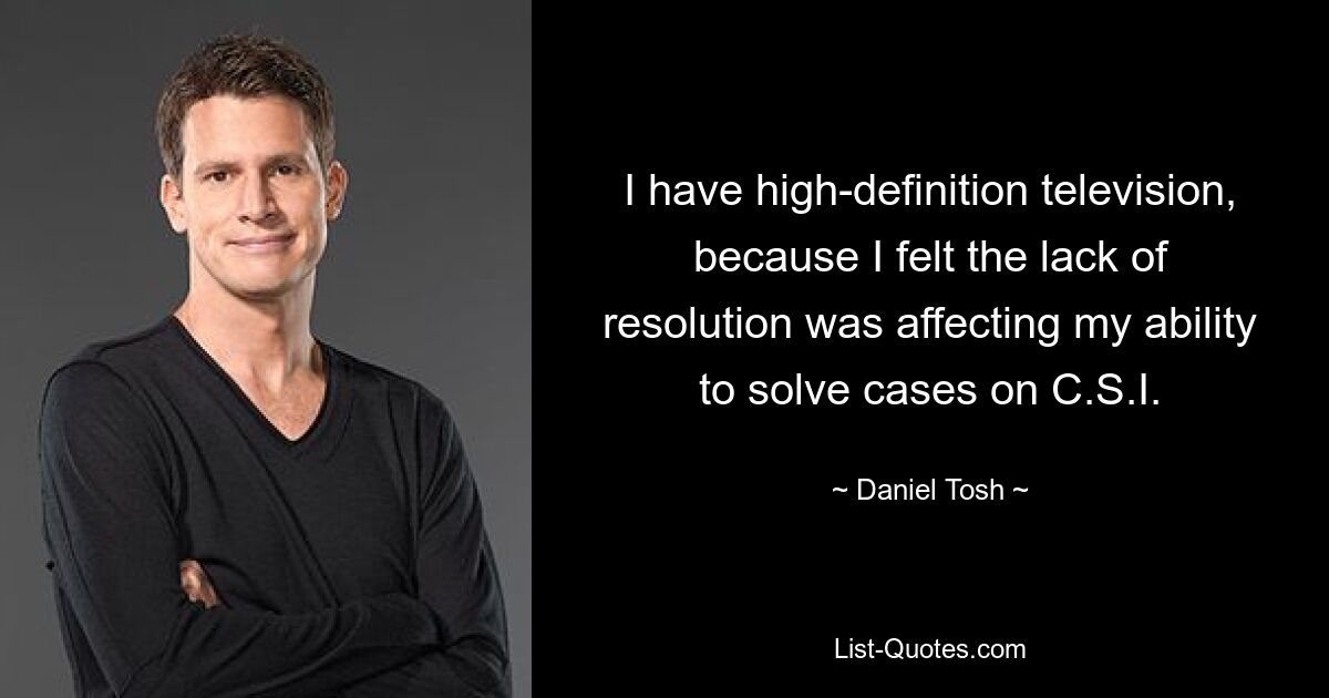 I have high-definition television, because I felt the lack of resolution was affecting my ability to solve cases on C.S.I. — © Daniel Tosh