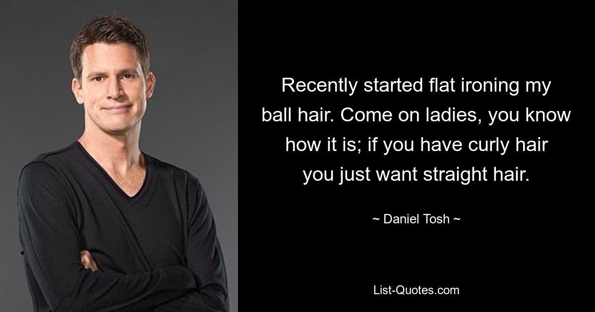 Recently started flat ironing my ball hair. Come on ladies, you know how it is; if you have curly hair you just want straight hair. — © Daniel Tosh