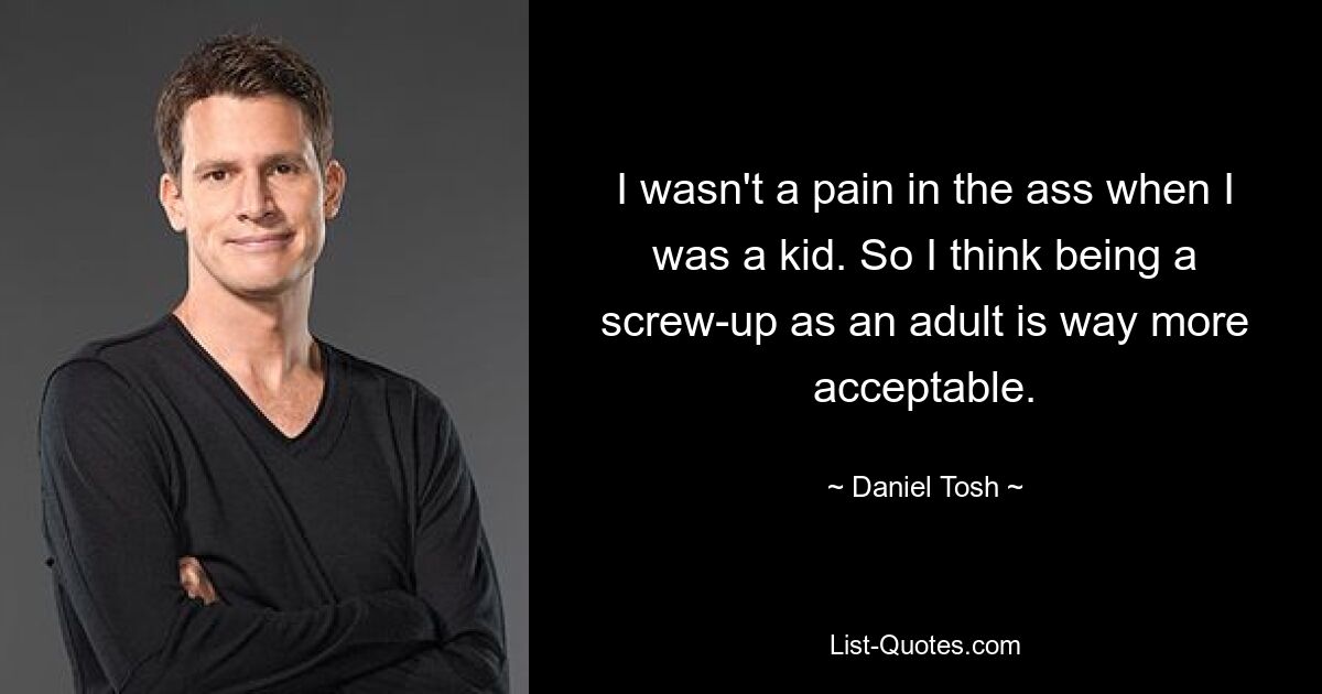 I wasn't a pain in the ass when I was a kid. So I think being a screw-up as an adult is way more acceptable. — © Daniel Tosh