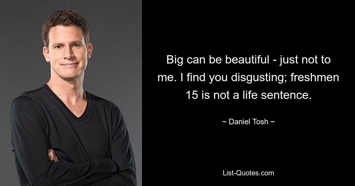 Big can be beautiful - just not to me. I find you disgusting; freshmen 15 is not a life sentence. — © Daniel Tosh