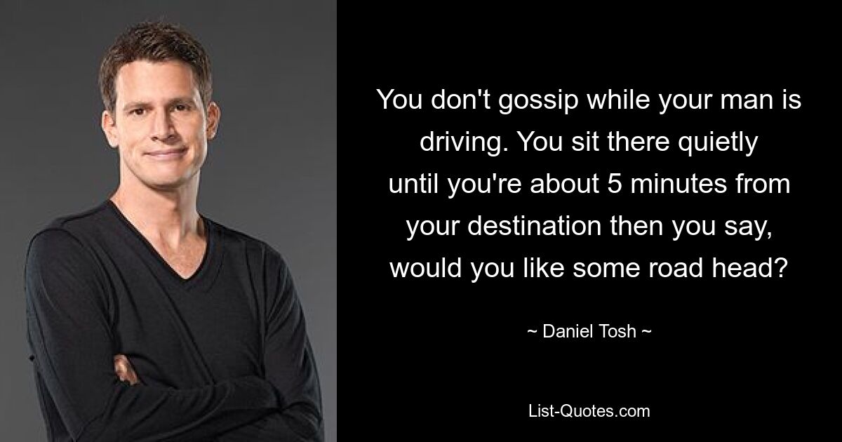 You don't gossip while your man is driving. You sit there quietly until you're about 5 minutes from your destination then you say, would you like some road head? — © Daniel Tosh