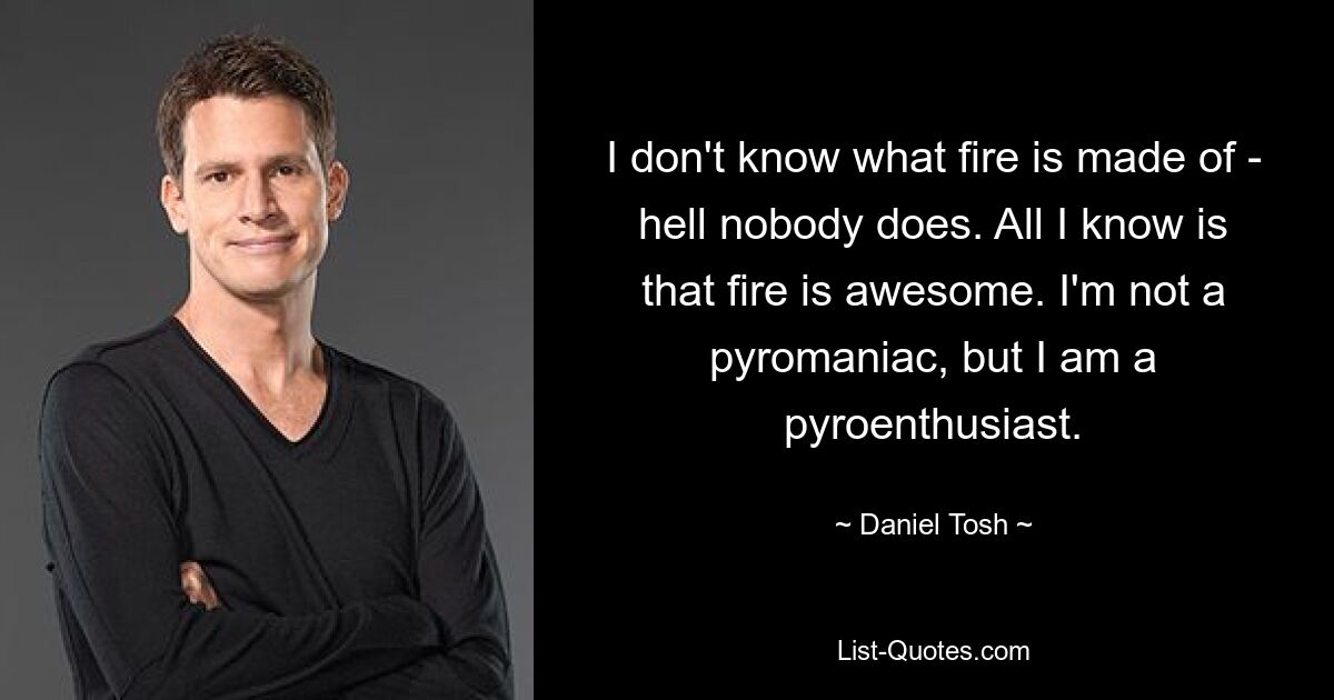 I don't know what fire is made of - hell nobody does. All I know is that fire is awesome. I'm not a pyromaniac, but I am a pyroenthusiast. — © Daniel Tosh