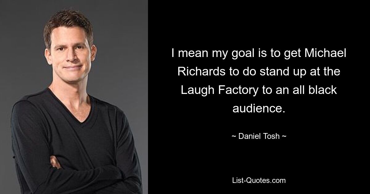 I mean my goal is to get Michael Richards to do stand up at the Laugh Factory to an all black audience. — © Daniel Tosh