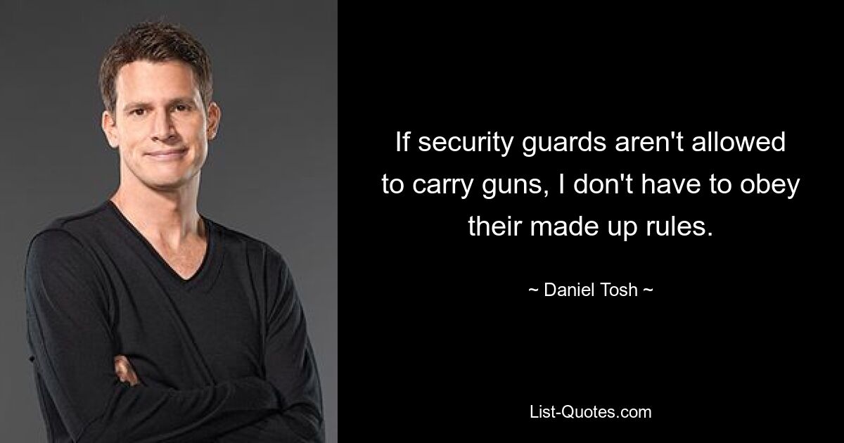 If security guards aren't allowed to carry guns, I don't have to obey their made up rules. — © Daniel Tosh