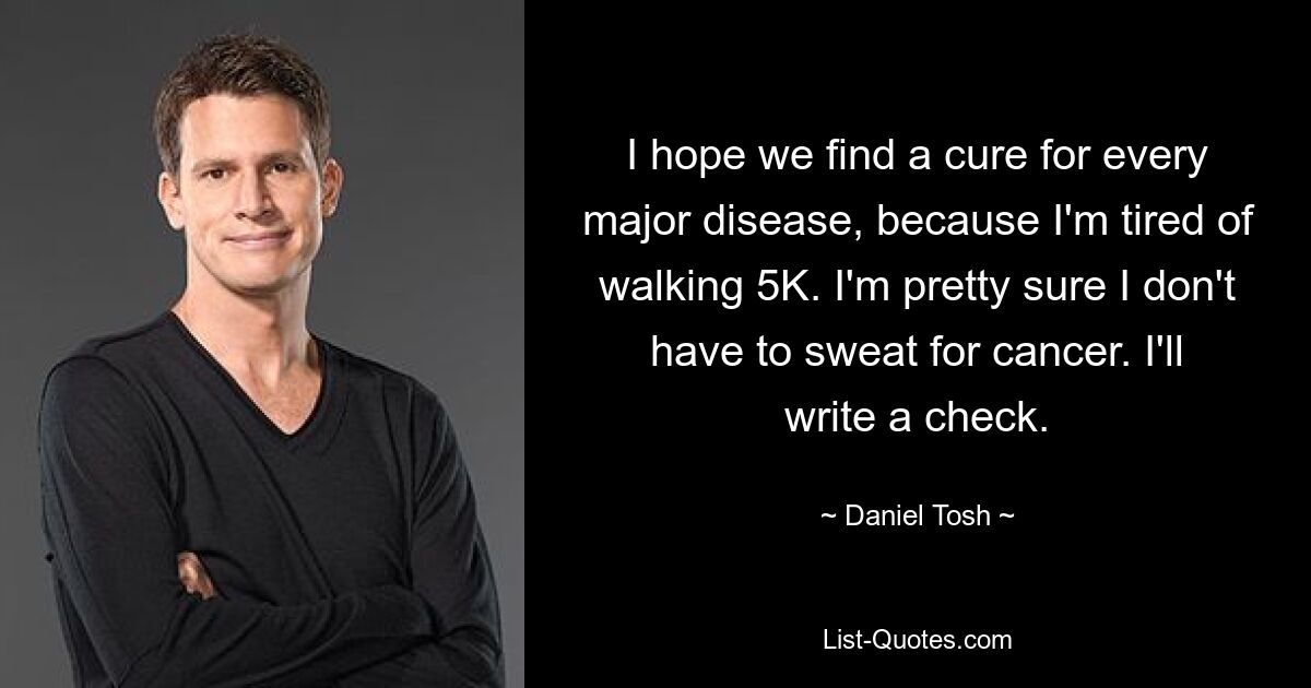 I hope we find a cure for every major disease, because I'm tired of walking 5K. I'm pretty sure I don't have to sweat for cancer. I'll write a check. — © Daniel Tosh