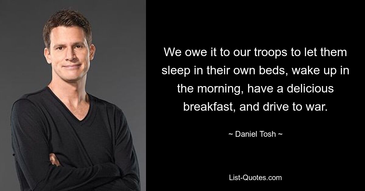 We owe it to our troops to let them sleep in their own beds, wake up in the morning, have a delicious breakfast, and drive to war. — © Daniel Tosh