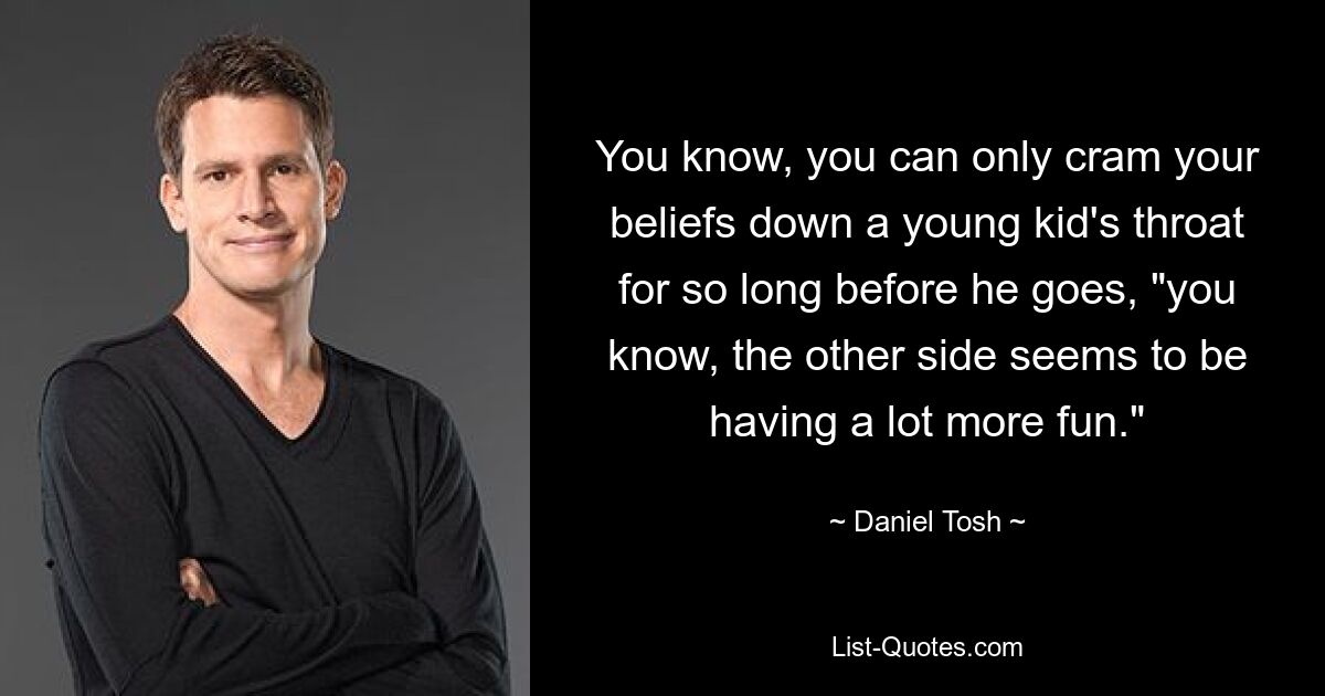 You know, you can only cram your beliefs down a young kid's throat for so long before he goes, "you know, the other side seems to be having a lot more fun." — © Daniel Tosh