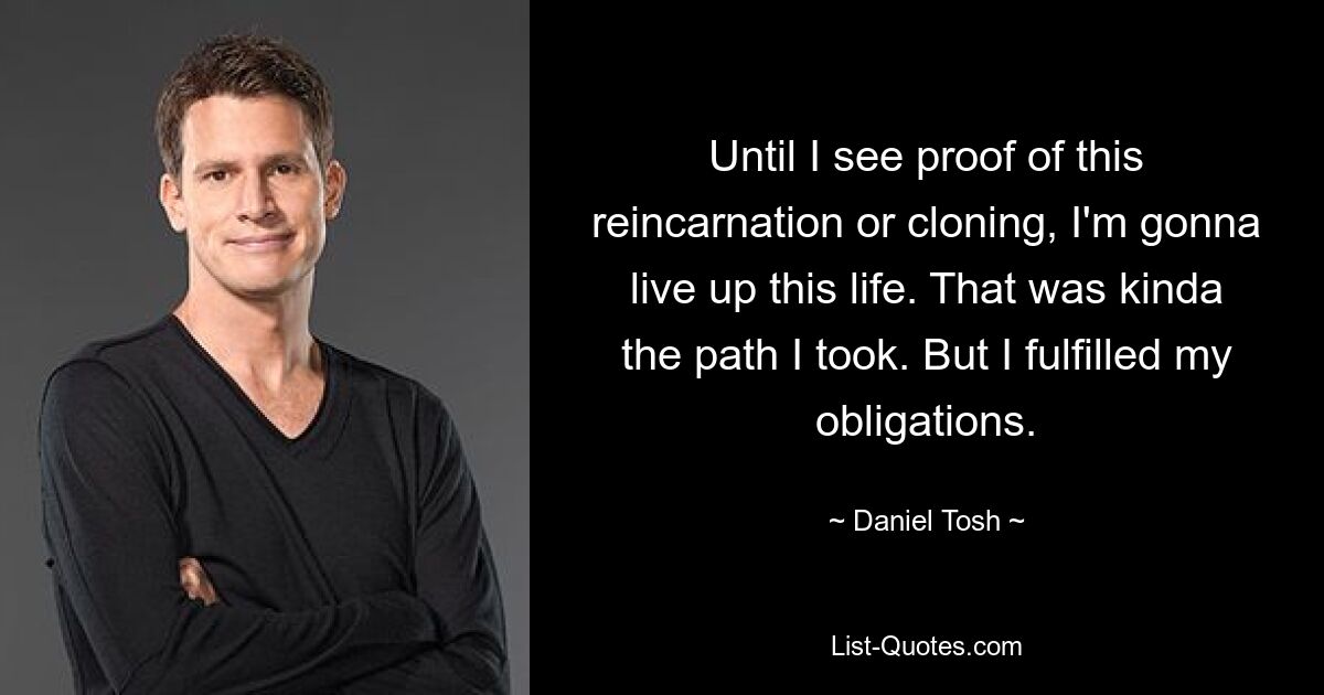 Until I see proof of this reincarnation or cloning, I'm gonna live up this life. That was kinda the path I took. But I fulfilled my obligations. — © Daniel Tosh