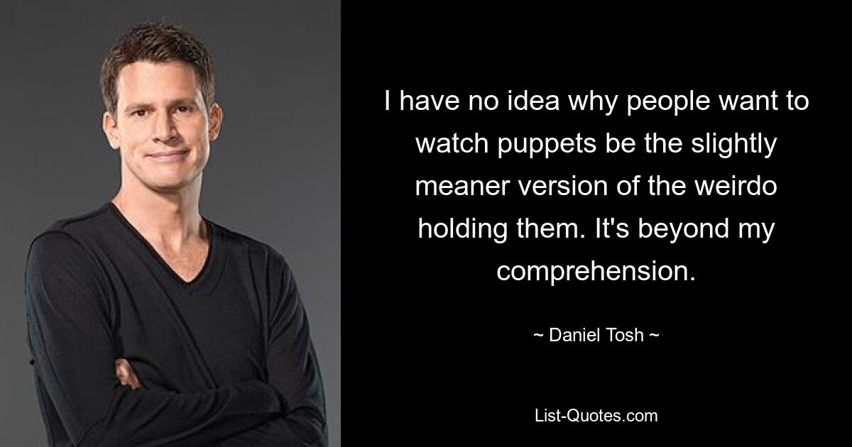 I have no idea why people want to watch puppets be the slightly meaner version of the weirdo holding them. It's beyond my comprehension. — © Daniel Tosh