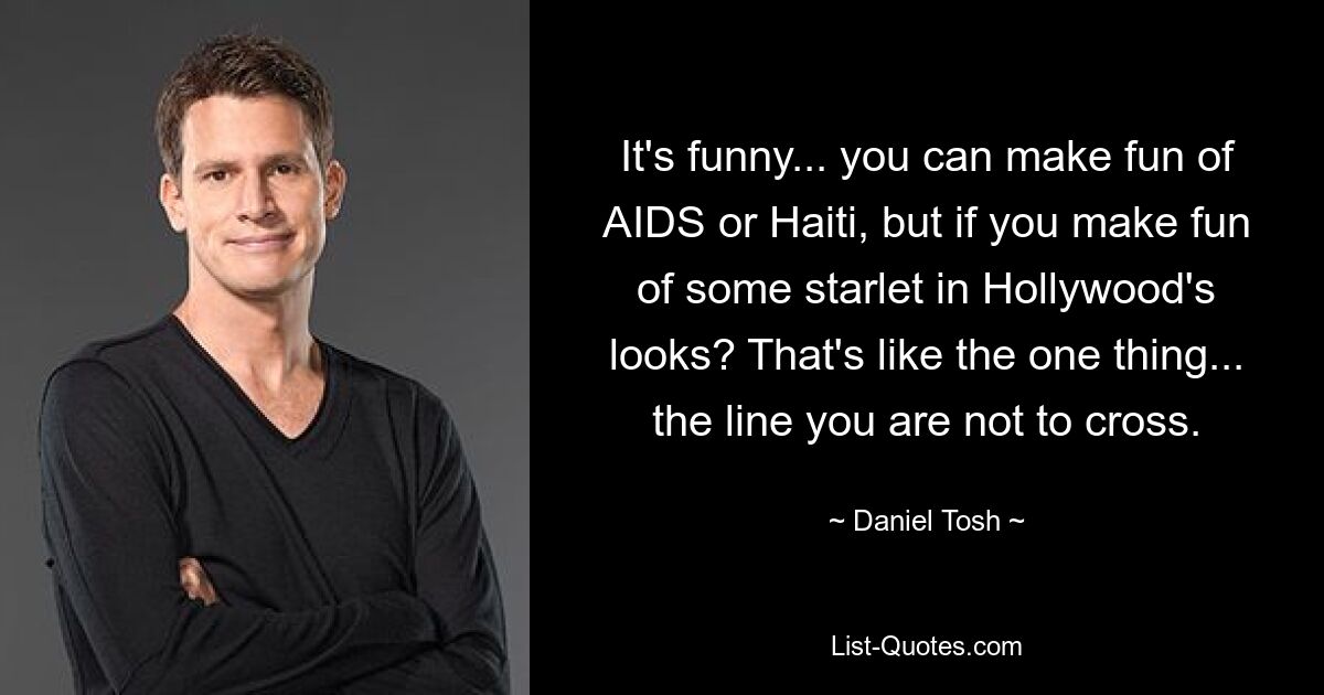 It's funny... you can make fun of AIDS or Haiti, but if you make fun of some starlet in Hollywood's looks? That's like the one thing... the line you are not to cross. — © Daniel Tosh