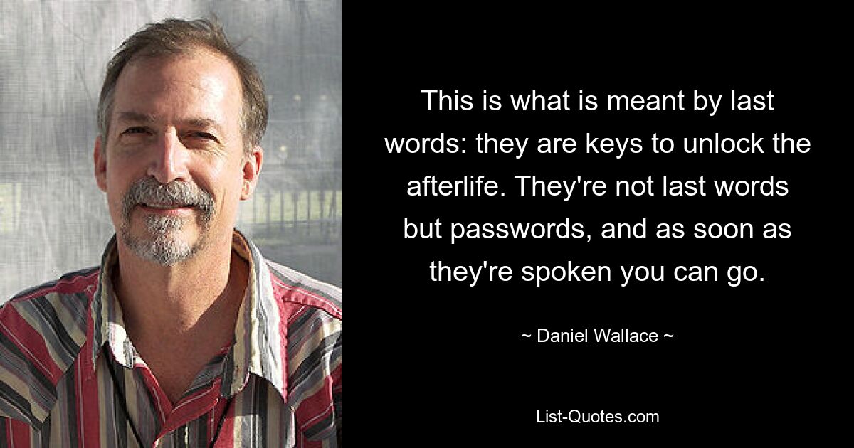 This is what is meant by last words: they are keys to unlock the afterlife. They're not last words but passwords, and as soon as they're spoken you can go. — © Daniel Wallace