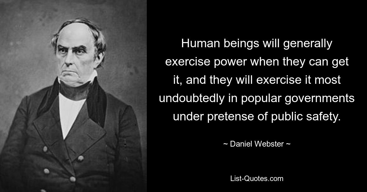 Human beings will generally exercise power when they can get it, and they will exercise it most undoubtedly in popular governments under pretense of public safety. — © Daniel Webster