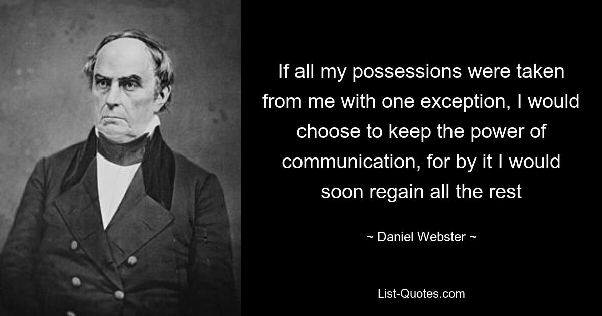 If all my possessions were taken from me with one exception, I would choose to keep the power of communication, for by it I would soon regain all the rest — © Daniel Webster