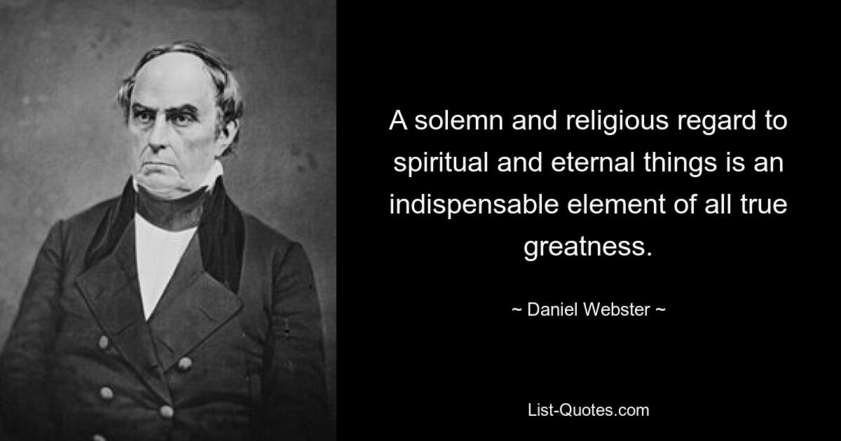 A solemn and religious regard to spiritual and eternal things is an indispensable element of all true greatness. — © Daniel Webster