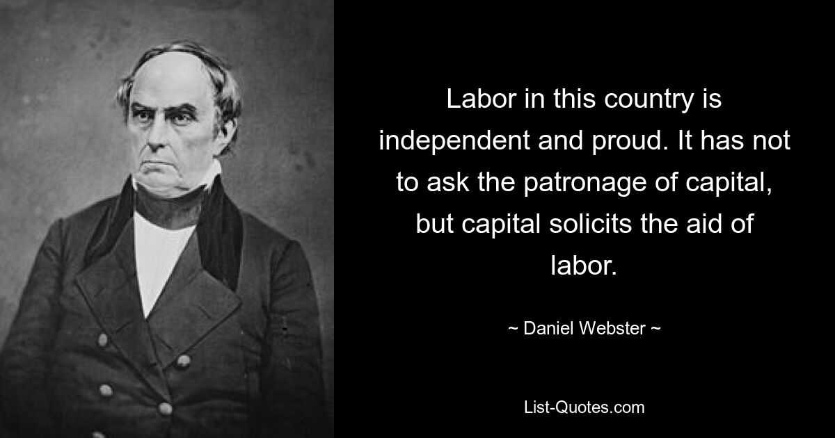 Labor in this country is independent and proud. It has not to ask the patronage of capital, but capital solicits the aid of labor. — © Daniel Webster