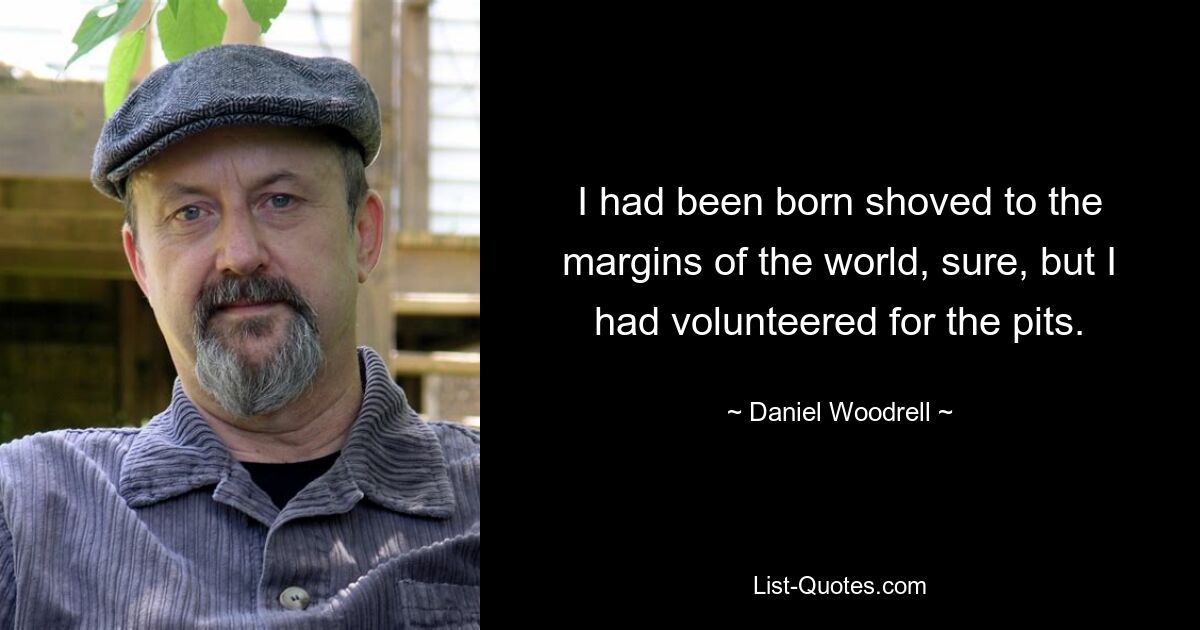 I had been born shoved to the margins of the world, sure, but I had volunteered for the pits. — © Daniel Woodrell