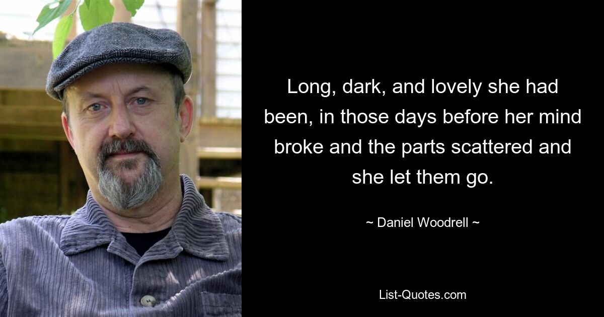 Long, dark, and lovely she had been, in those days before her mind broke and the parts scattered and she let them go. — © Daniel Woodrell