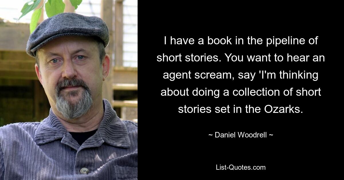 I have a book in the pipeline of short stories. You want to hear an agent scream, say 'I'm thinking about doing a collection of short stories set in the Ozarks. — © Daniel Woodrell