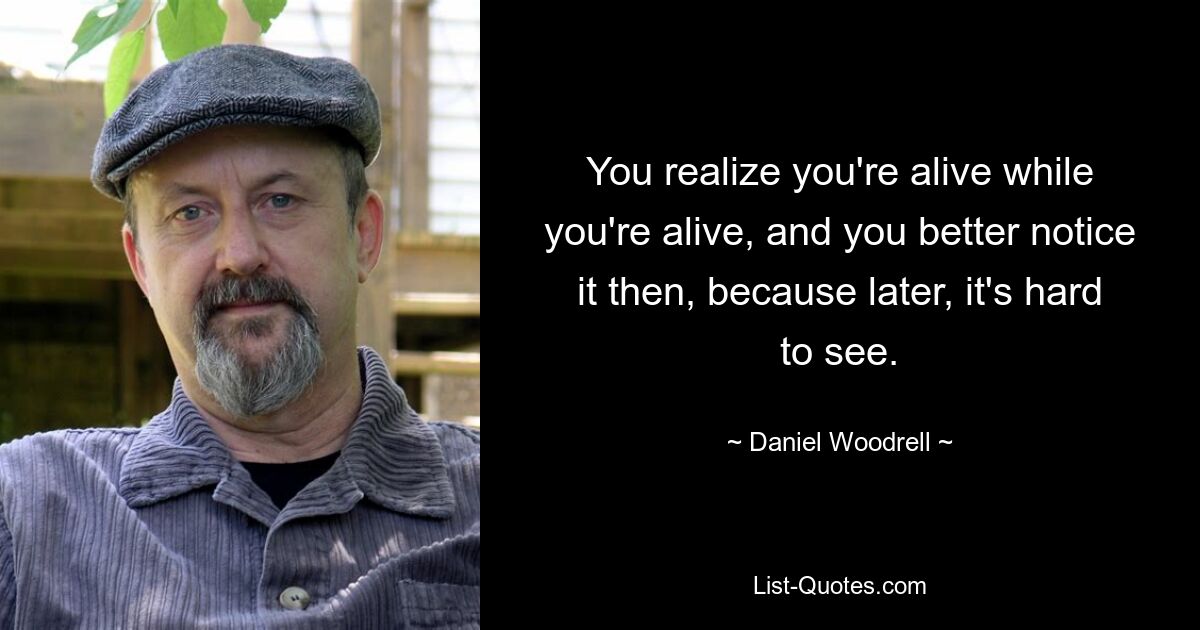 You realize you're alive while you're alive, and you better notice it then, because later, it's hard to see. — © Daniel Woodrell