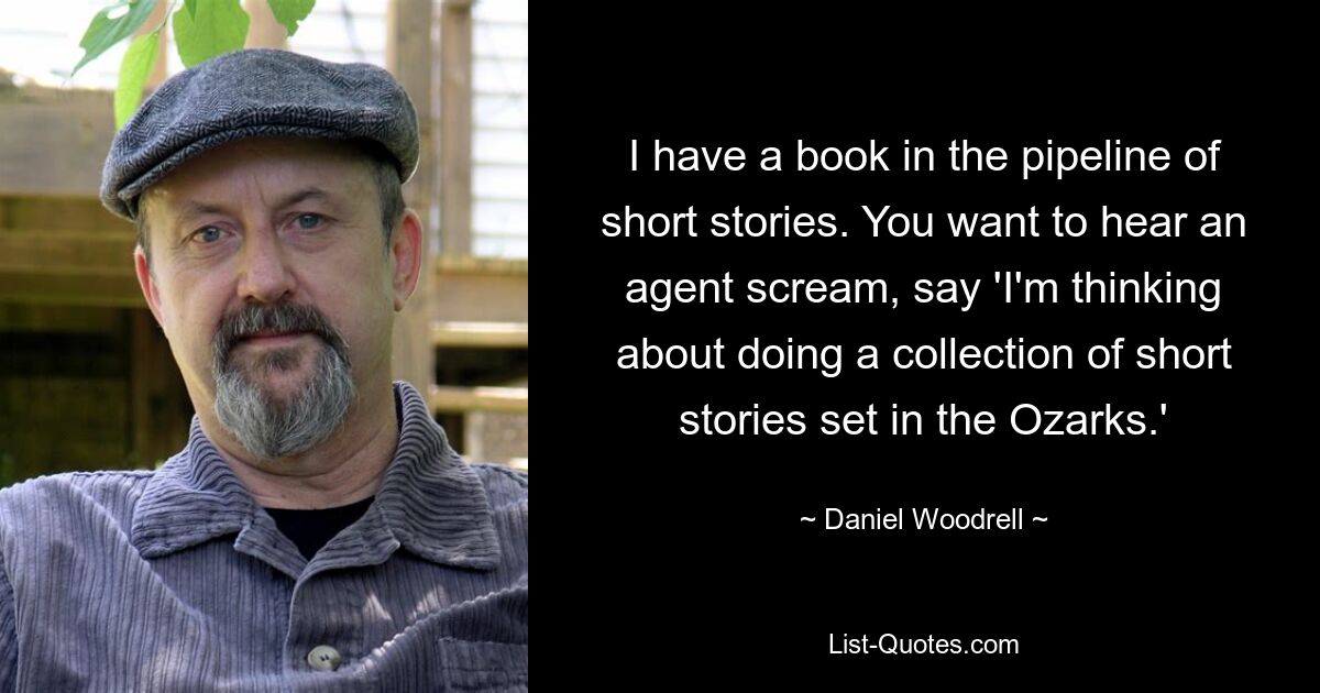 I have a book in the pipeline of short stories. You want to hear an agent scream, say 'I'm thinking about doing a collection of short stories set in the Ozarks.' — © Daniel Woodrell