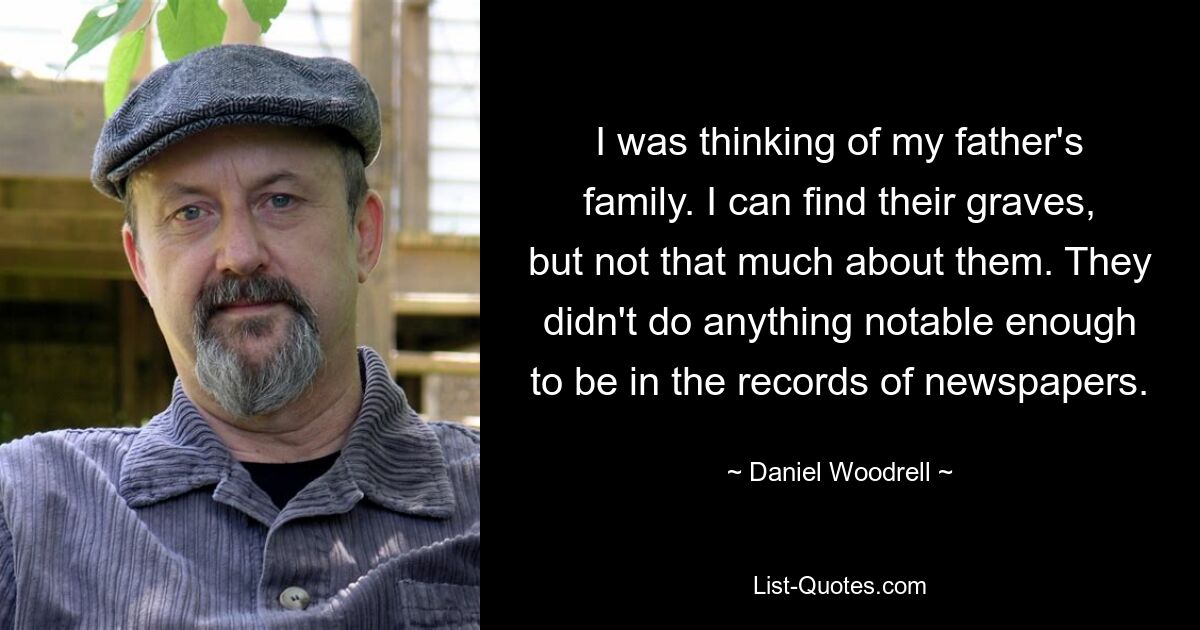 I was thinking of my father's family. I can find their graves, but not that much about them. They didn't do anything notable enough to be in the records of newspapers. — © Daniel Woodrell