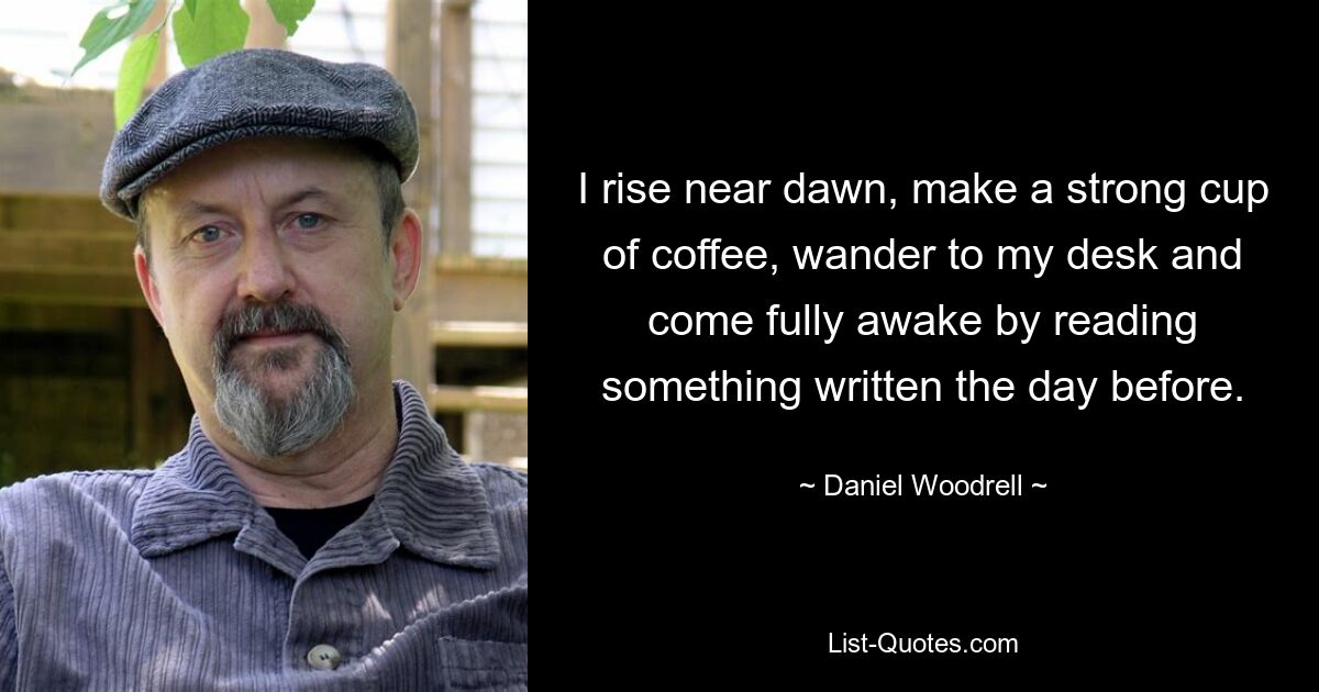 I rise near dawn, make a strong cup of coffee, wander to my desk and come fully awake by reading something written the day before. — © Daniel Woodrell