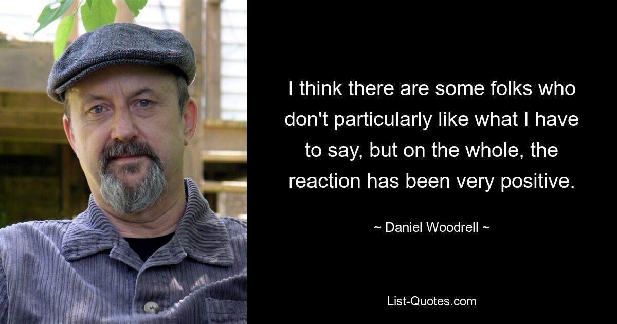 I think there are some folks who don't particularly like what I have to say, but on the whole, the reaction has been very positive. — © Daniel Woodrell