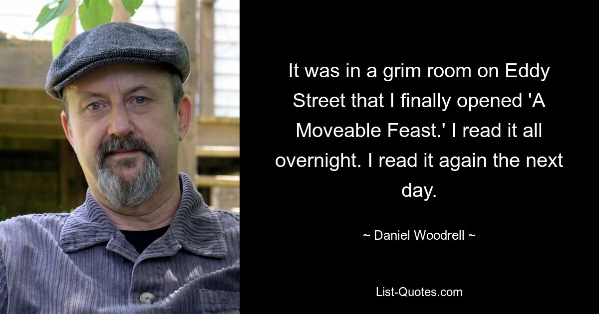 It was in a grim room on Eddy Street that I finally opened 'A Moveable Feast.' I read it all overnight. I read it again the next day. — © Daniel Woodrell