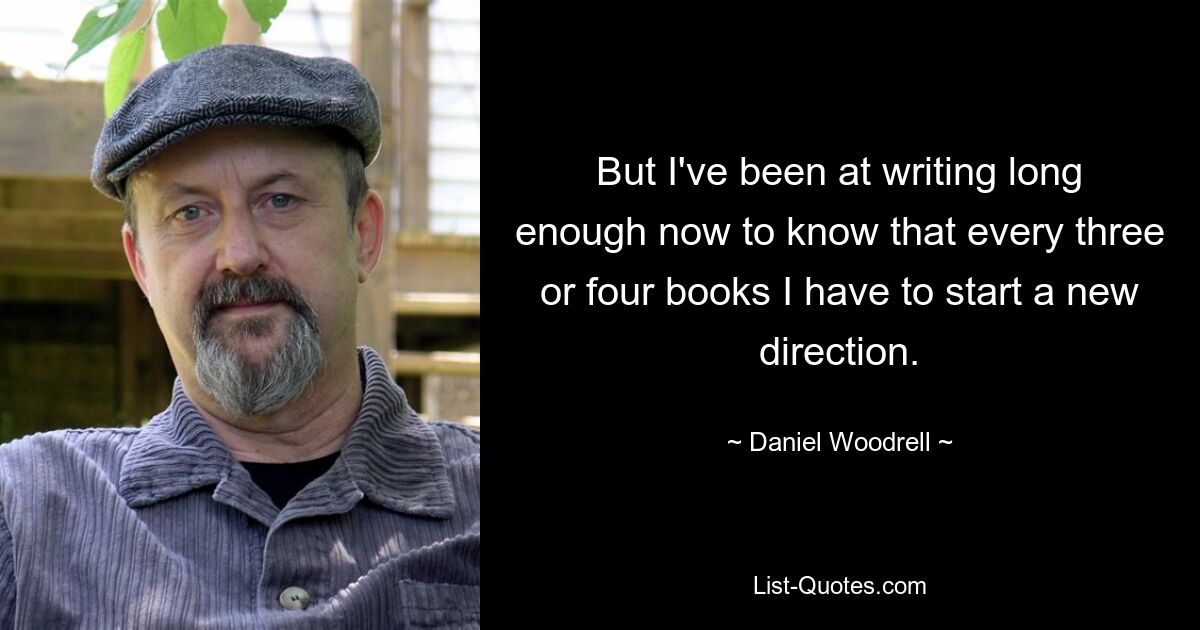 But I've been at writing long enough now to know that every three or four books I have to start a new direction. — © Daniel Woodrell